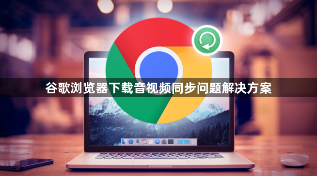 谷歌浏览器下载音视频同步问题解决方案1