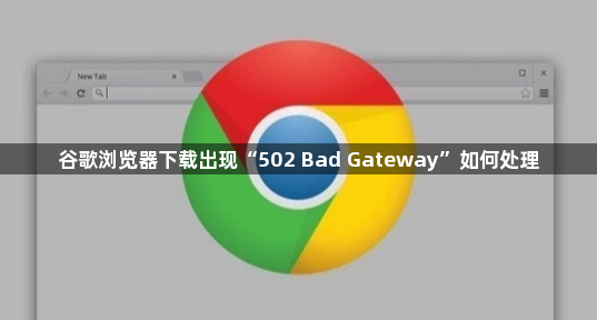 谷歌浏览器下载出现“502 Bad Gateway”如何处理1