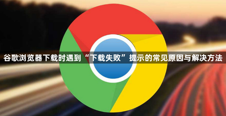 谷歌浏览器下载时遇到“下载失败”提示的常见原因与解决方法1