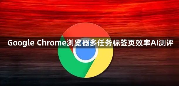 Google Chrome浏览器多任务标签页效率AI测评1