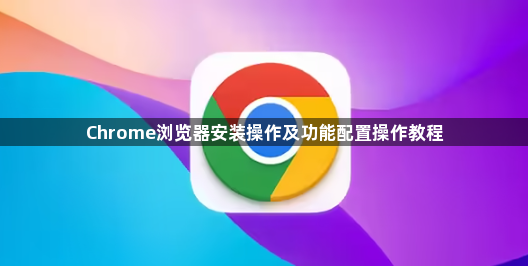 Chrome浏览器安装操作及功能配置操作教程1