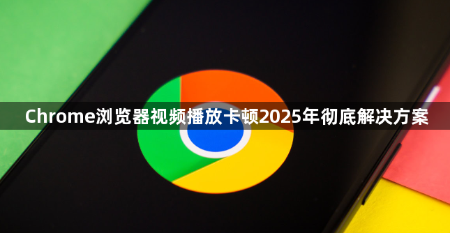 Chrome浏览器视频播放卡顿2025年彻底解决方案1