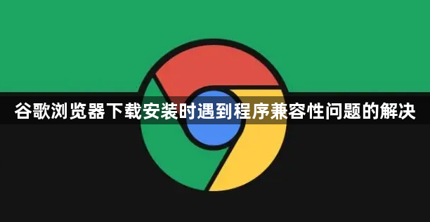 谷歌浏览器下载安装时遇到程序兼容性问题的解决1