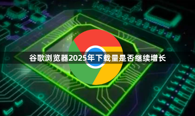 谷歌浏览器2025年下载量是否继续增长1