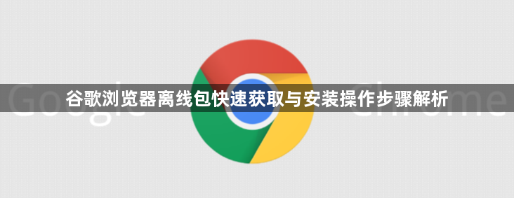 谷歌浏览器离线包快速获取与安装操作步骤解析1