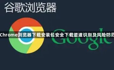 Chrome浏览器下载安装包安全下载渠道识别及风险防范1