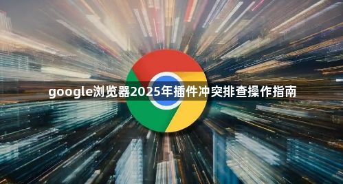 google浏览器2025年插件冲突排查操作指南1