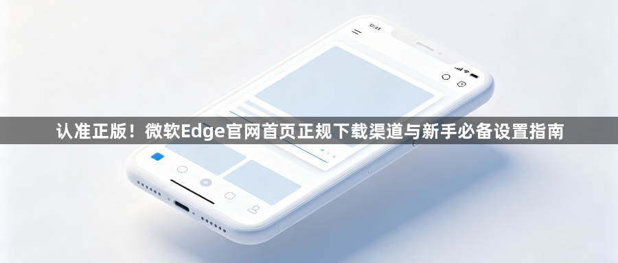 认准正版！微软Edge官网首页正规下载渠道与新手必备设置指南1