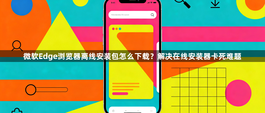 微软Edge浏览器离线安装包怎么下载?解决在线安装器卡死难题1